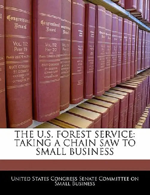 The U.S. Forest Service: Taking a Chain Saw to Small Business by United States Congress Senate Committee