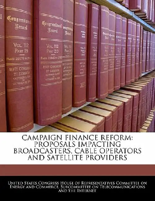 Campaign Finance Reform: Proposals Impacting Broadcasters, Cable Operators and Satellite Providers by United States Congress House of Represen