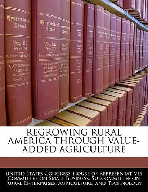 Regrowing Rural America Through Value-Added Agriculture by United States Congress House of Represen