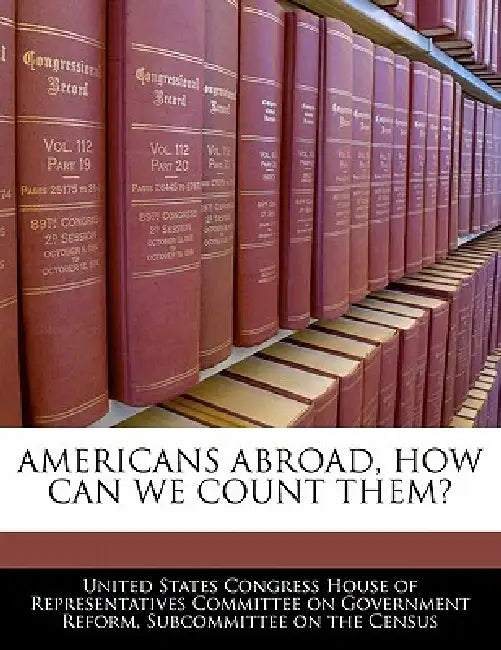Americans Abroad, How Can We Count Them? by United States Congress House of Represen