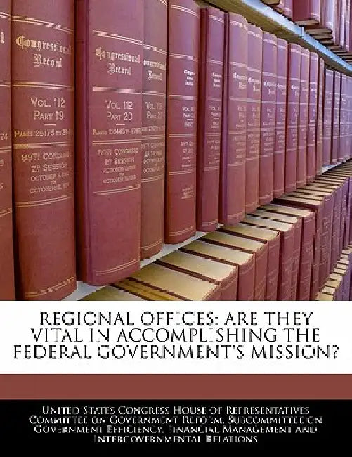 Regional Offices: Are They Vital in Accomplishing the Federal Government's Mission? by United States Congress House of Represen