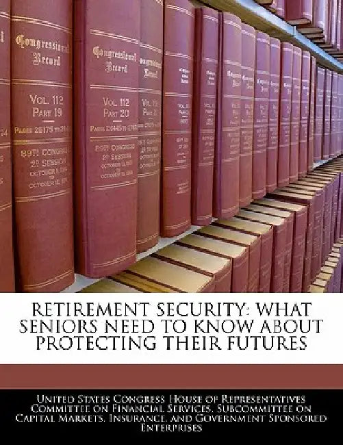 Retirement Security: What Seniors Need to Know about Protecting Their Futures by United States Congress House of Represen
