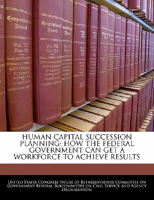 Human Capital Succession Planning: How the Federal Government Can Get a Workforce to Achieve Results by United States Congress House of Represen