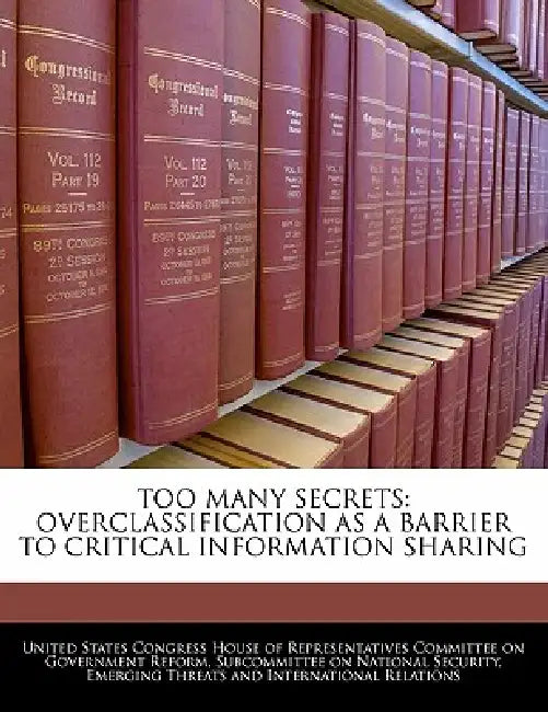Too Many Secrets: Overclassification as a Barrier to Critical Information Sharing by United States Congress House of Represen