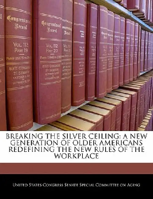 Breaking the Silver Ceiling: A New Generation of Older Americans Redefining the New Rules of the Workplace by United States Congress Senate Special Co