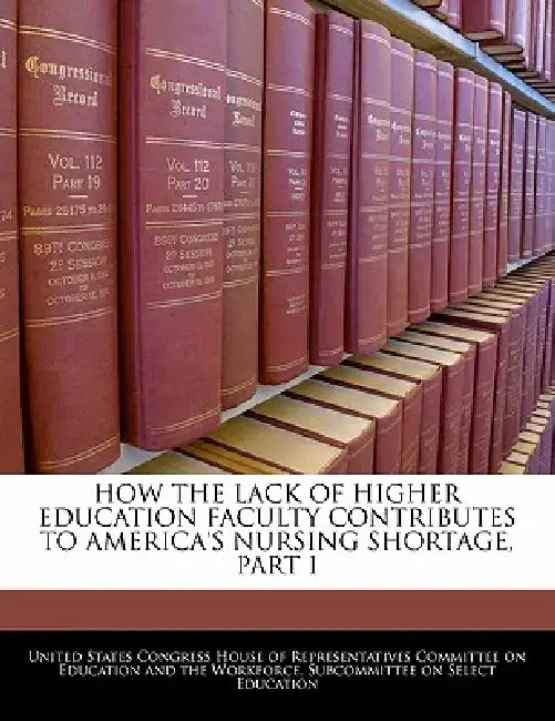 How the Lack of Higher Education Faculty Contributes to America's Nursing Shortage, Part I by United States Congress House of Represen