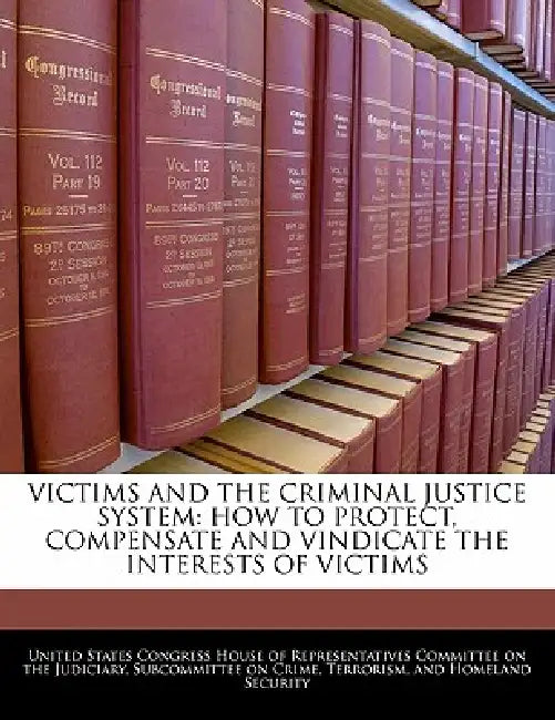 Victims and the Criminal Justice System: How to Protect, Compensate and Vindicate the Interests of Victims by United States Congress House of Represen