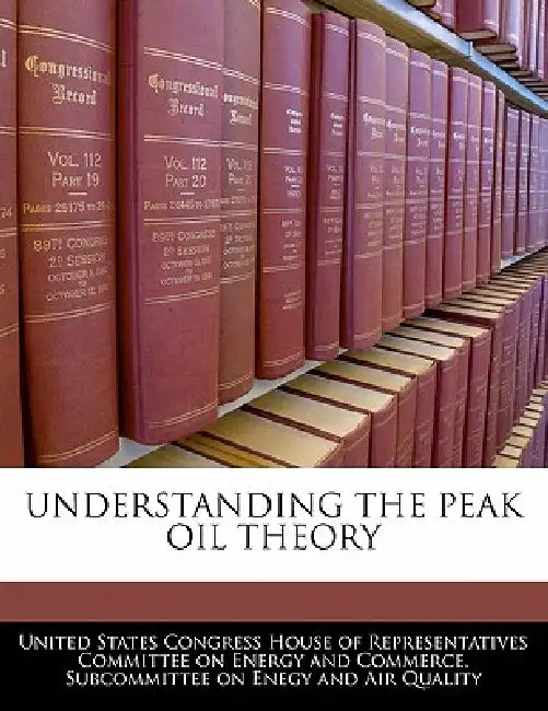 Understanding the Peak Oil Theory by United States Congress House of Represen