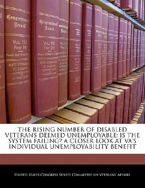The Rising Number of Disabled Veterans Deemed Unemployable: Is the System Failing? a Closer Look at Va's Individual Unemployability Benefit by United States Congress Senate Committee