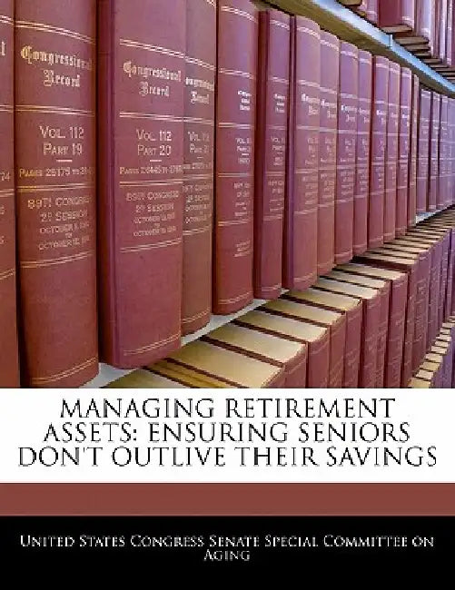 Managing Retirement Assets: Ensuring Seniors Don't Outlive Their Savings by United States Congress Senate Special Co