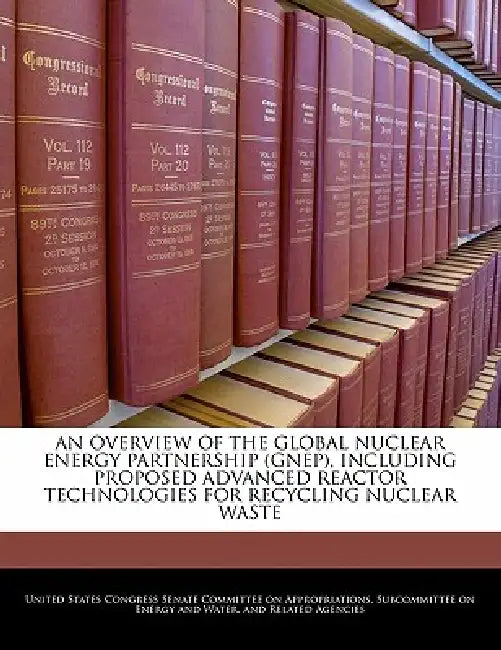 An Overview of the Global Nuclear Energy Partnership (Gnep), Including Proposed Advanced Reactor Technologies for Recycling Nuclear Waste by United States Congress Senate Committee