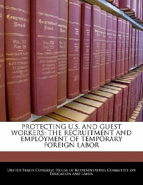 Protecting U.S. and Guest Workers: The Recruitment and Employment of Temporary Foreign Labor by United States Congress House of Represen