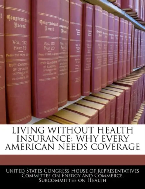 Living Without Health Insurance: Why Every American Needs Coverage by United States Congress House of Represen