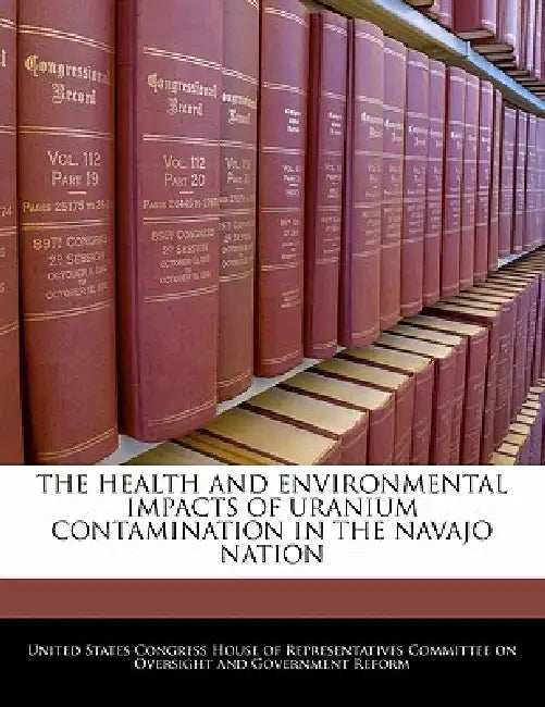 The Health and Environmental Impacts of Uranium Contamination in the Navajo Nation by United States Congress House of Represen