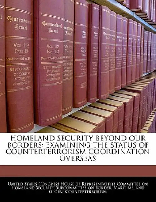 Homeland Security Beyond Our Borders: Examining the Status of Counterterrorism Coordination Overseas by United States Congress House of Represen