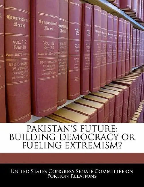 Pakistan's Future: Building Democracy or Fueling Extremism? by United States Congress Senate Committee