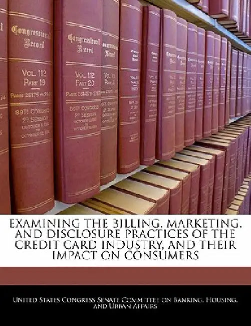 Examining the Billing, Marketing, and Disclosure Practices of the Credit Card Industry, and Their Impact on Consumers by United States Congress Senate Committee