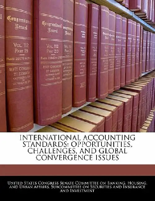 International Accounting Standards: Opportunities, Challenges, and Global Convergence Issues by United States Congress Senate Committee