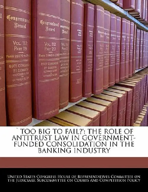 Too Big to Fail?': The Role of Antitrust Law in Government-Funded Consolidation in the Banking Industry by United States Congress House of Represen