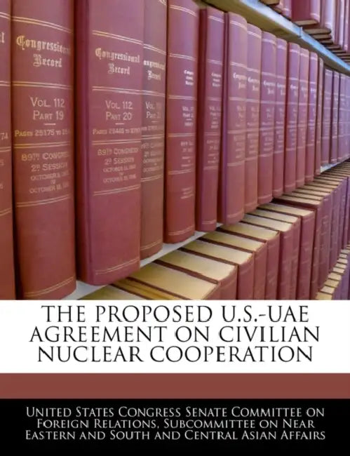 The Proposed U.S.-Uae Agreement on Civilian Nuclear Cooperation by United States Congress Senate Committee