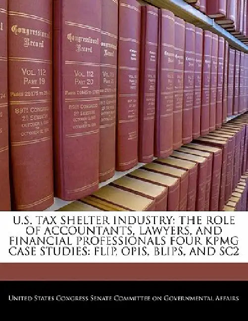 U.S. Tax Shelter Industry: The Role of Accountants, Lawyers, and Financial Professionals Four Kpmg Case Studies: Flip, Opis, Blips, and Sc2 by United States Congress Senate Committee