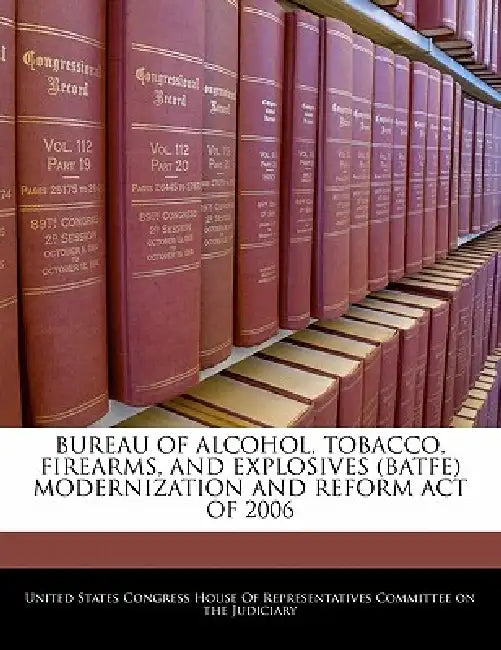 Bureau of Alcohol, Tobacco, Firearms, and Explosives (Batfe) Modernization and Reform Act of 2006 by United States Congress House of Represen
