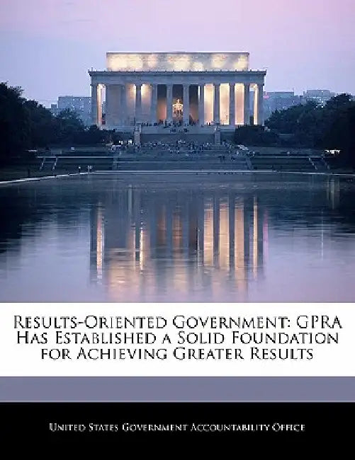 Results-Oriented Government: Gpra Has Established a Solid Foundation for Achieving Greater Results by United States Government Accountability