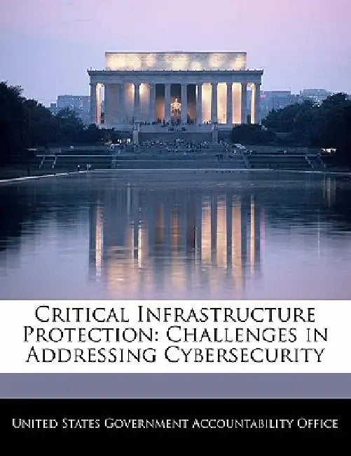 Critical Infrastructure Protection: Challenges in Addressing Cybersecurity by United States Government Accountability