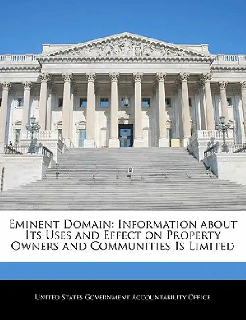 Eminent Domain: Information about Its Uses and Effect on Property Owners and Communities Is Limited by United States Government Accountability