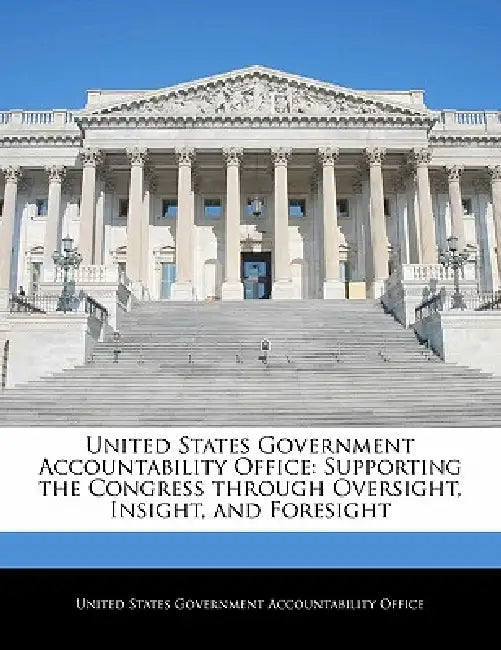 United States Government Accountability Office: Supporting the Congress Through Oversight, Insight, and Foresight by United States Government Accountability