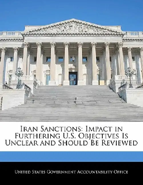 Iran Sanctions: Impact in Furthering U.S. Objectives Is Unclear and Should Be Reviewed by United States Government Accountability