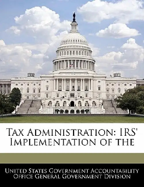 Tax Administration: IRS' Implementation of the by United States Government Accountability