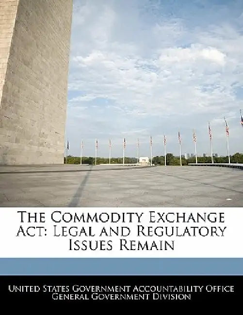 The Commodity Exchange ACT: Legal and Regulatory Issues Remain by United States Government Accountability
