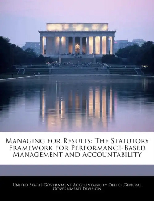 Managing for Results: The Statutory Framework for Performance-Based Management and Accountability by United States Government Accountability