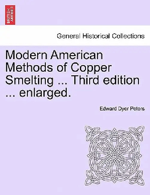 Modern American Methods of Copper Smelting ... Third Edition ... Enlarged. by Edward Dyer Peters
