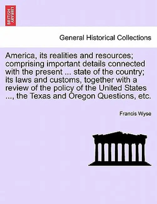 America, Its Realities and Resources; Comprising Important Details Connected with the Present ... State of the Country; Its Laws and Customs, Together by Francis Wyse