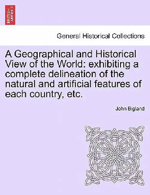 A Geographical and Historical View of the World: Exhibiting a Complete Delineation of the Natural and Artificial Features of Each Country, Etc. by John Bigland