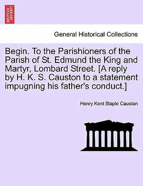 Begin. to the Parishioners of the Parish of St. Edmund the King and Martyr, Lombard Street. [A Reply by H. K. S. Causton to a Statement Impugning His by Henry Kent Staple Causton