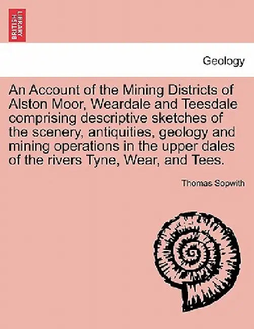 An Account of the Mining Districts of Alston Moor, Weardale and Teesdale Comprising Descriptive Sketches of the Scenery, Antiquities, Geology and Mini by Thomas Sopwith
