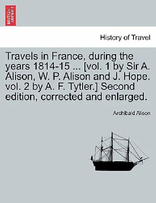 Travels in France, during the years 1814-15 ... [vol. 1 by Sir A. Alison, W. P. Alison and J. Hope. vol. 2 by A. F. Tytler.] Second edition, corrected by Archibald Alison
