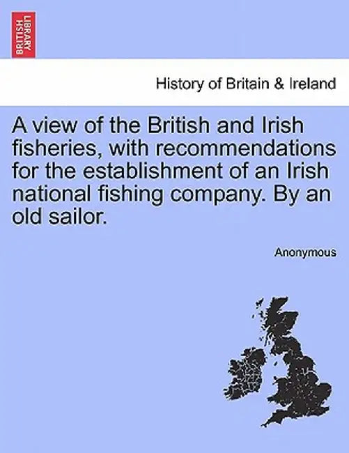 A View of the British and Irish Fisheries, with Recommendations for the Establishment of an Irish National Fishing Company. by an Old Sailor. by Anonymous