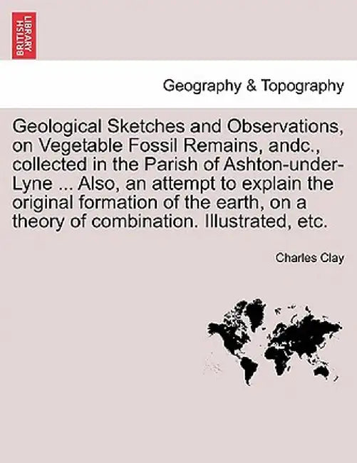 Geological Sketches and Observations, on Vegetable Fossil Remains, Andc., Collected in the Parish of Ashton-Under-Lyne ... Also, an Attempt to Explain by Charles Clay