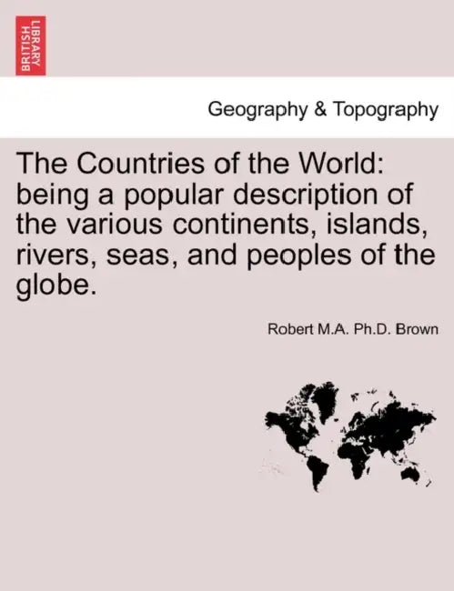 The Countries of the World: Being a Popular Description of the Various Continents, Islands, Rivers, Seas, and Peoples of the Globe. by Robert M. a. Ph. D. Brown