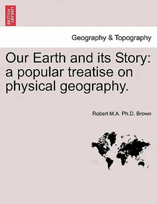 Our Earth and Its Story: A Popular Treatise on Physical Geography. by Robert M. a. Ph. D. Brown