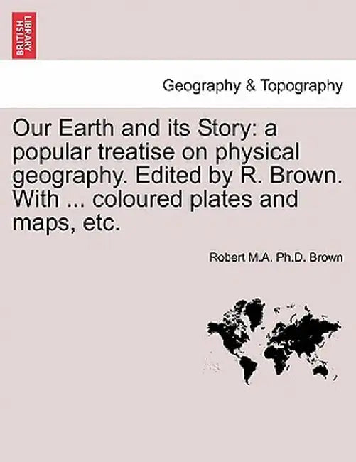Our Earth and Its Story: A Popular Treatise on Physical Geography. Edited by R. Brown. with ... Coloured Plates and Maps, Etc. by Robert M. a. Ph. D. Brown