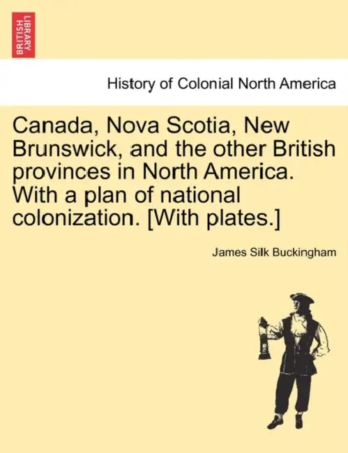 Canada, Nova Scotia, New Brunswick, and the other British provinces in North America. With a plan of national colonization. [With plates.] by James Silk Buckingham