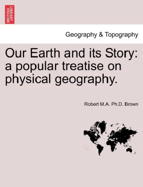 Our Earth and Its Story: A Popular Treatise on Physical Geography. by Robert M. a. Ph. D. Brown