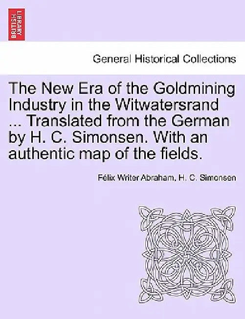 The New Era of the Goldmining Industry in the Witwatersrand ... Translated from the German by H. C. Simonsen. with an Authentic Map of the Fields. by Felix Writer Abraham, H. C. Simonsen, F. LIX Writer Abraham