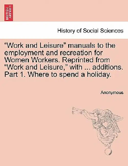 Work and Leisure Manuals to the Employment and Recreation for Women Workers. Reprinted from Work and Leisure, with ... Additions. Part 1. Where to Spe by Anonymous