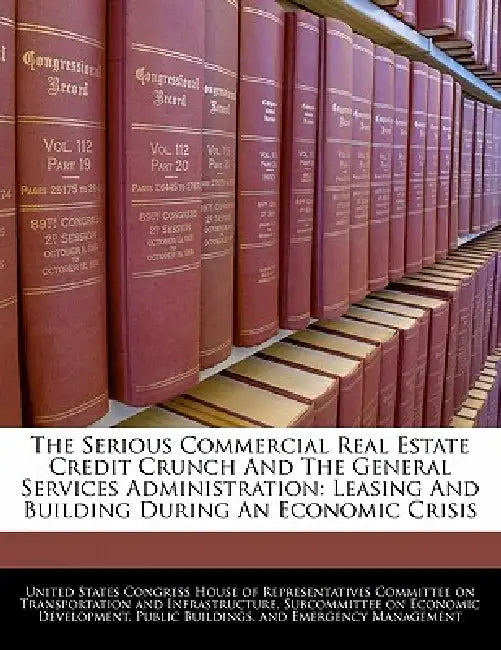 The Serious Commercial Real Estate Credit Crunch and the General Services Administration: Leasing and Building During an Economic Crisis by United States Congress House of Represen